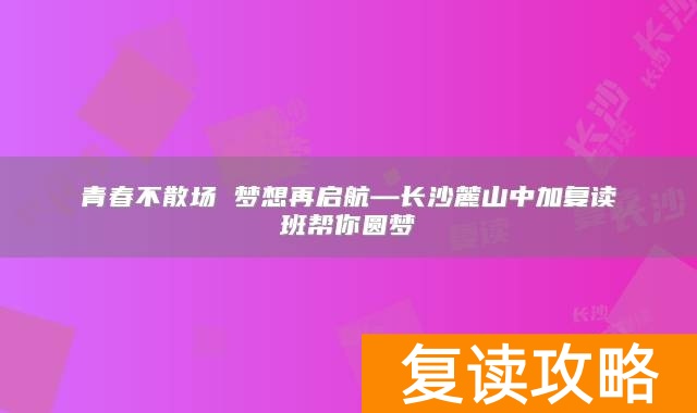 青春不散场 梦想再启航—长沙麓山中加复读班帮你圆梦